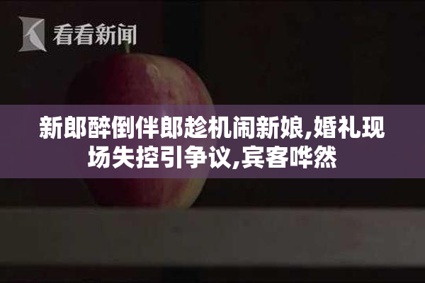 新郎醉倒伴郎趁机闹新娘,婚礼现场失控引争议,宾客哗然
