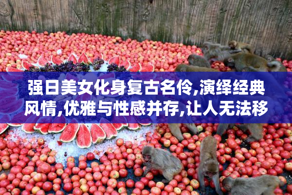 强日美女化身复古名伶,演绎经典风情,优雅与性感并存,让人无法移开