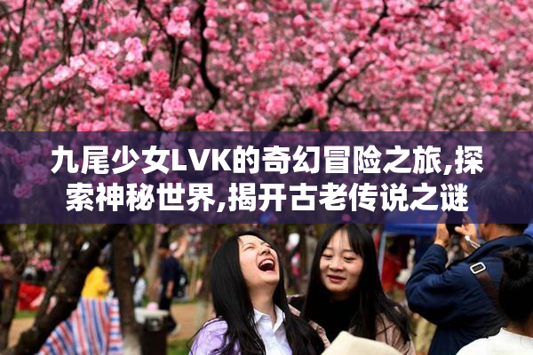 九尾少女LVK的奇幻冒险之旅,探索神秘世界,揭开古老传说之谜