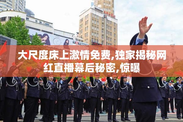 大尺度床上激情免费,独家揭秘网红直播幕后秘密,惊曝