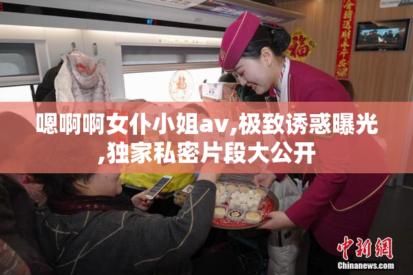 嗯啊啊女仆小姐av,极致诱惑曝光,独家私密片段大公开