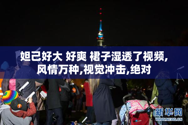 妲己好大 好爽 裙子湿透了视频,风情万种,视觉冲击,绝对