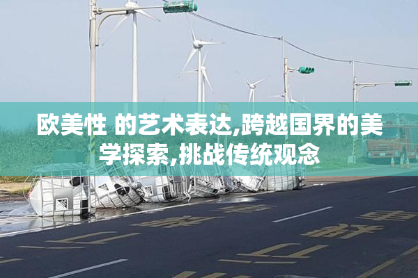 欧美性 的艺术表达,跨越国界的美学探索,挑战传统观念
