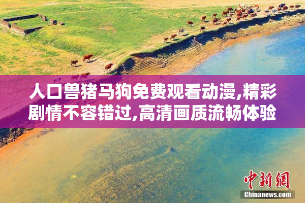 人口兽猪马狗免费观看动漫,精彩剧情不容错过,高清画质流畅体验,快