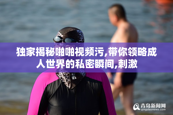 独家揭秘啪啪视频污,带你领略成人世界的私密瞬间,刺激