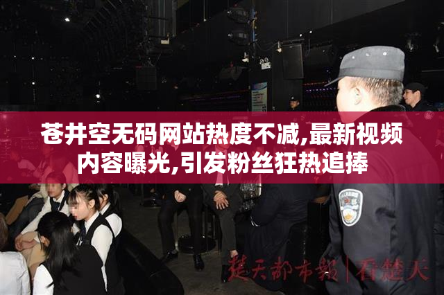 苍井空无码网站热度不减,最新视频内容曝光,引发粉丝狂热追捧