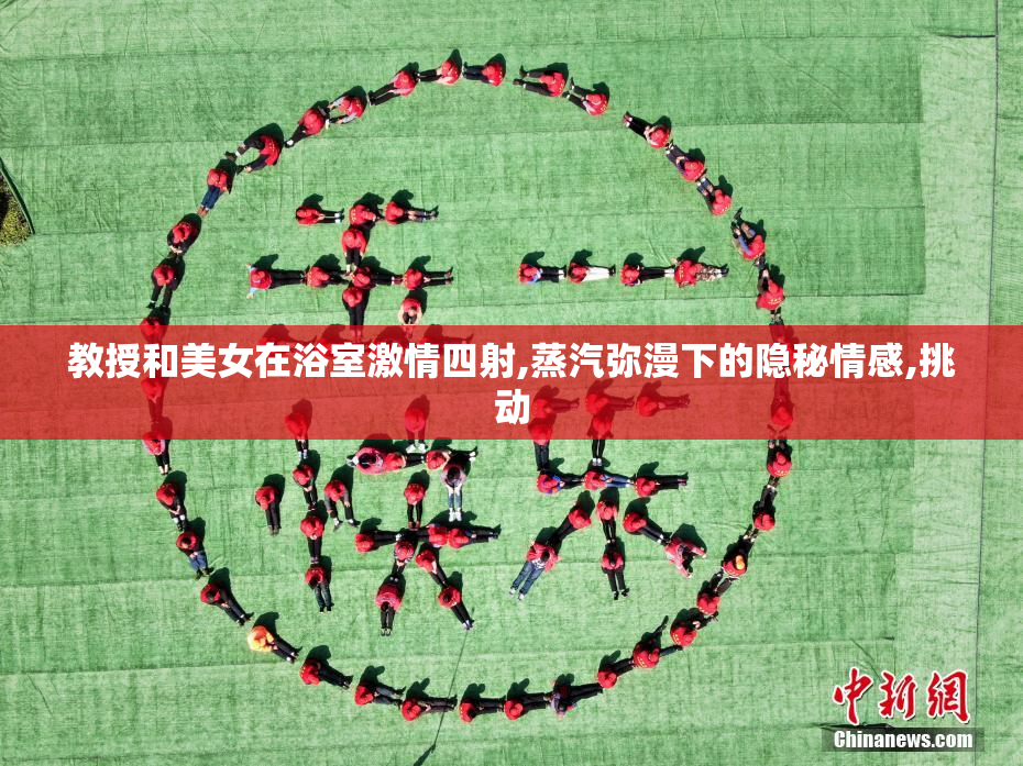 教授和美女在浴室激情四射,蒸汽弥漫下的隐秘情感,挑动