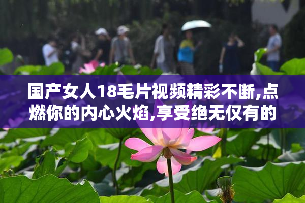 国产女人18毛片视频精彩不断,点燃你的内心火焰,享受绝无仅有的