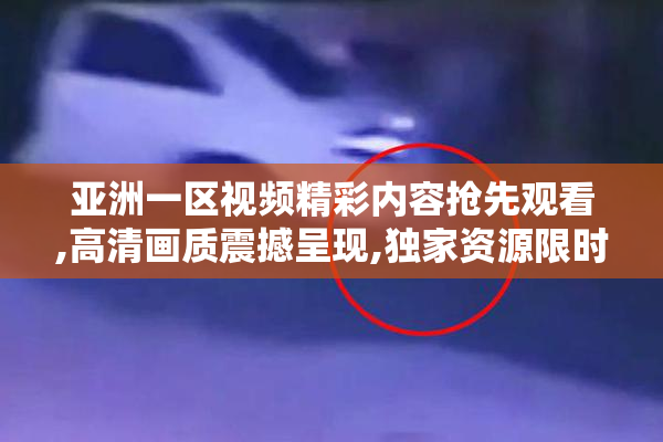 亚洲一区视频精彩内容抢先观看,高清画质震撼呈现,独家资源限时放送