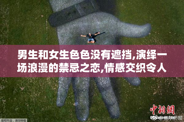 男生和女生色色没有遮挡,演绎一场浪漫的禁忌之恋,情感交织令人