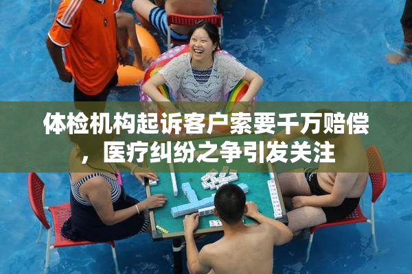 体检机构起诉客户索要千万赔偿，医疗纠纷之争引发关注