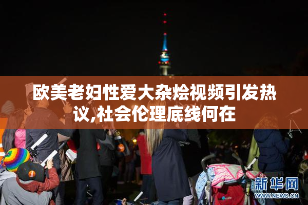 欧美老妇性爱大杂烩视频引发热议,社会伦理底线何在