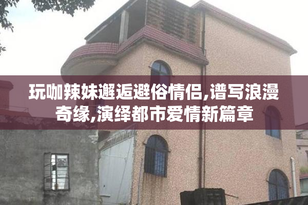 玩咖辣妹邂逅避俗情侣,谱写浪漫奇缘,演绎都市爱情新篇章
