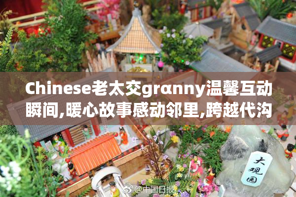 Chinese老太交grαnny温馨互动瞬间,暖心故事感动邻里,跨越代沟的