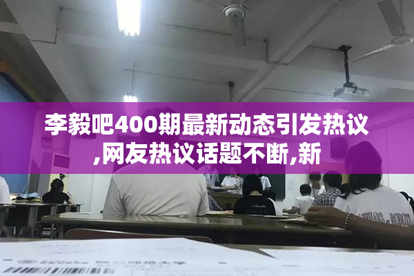 李毅吧400期最新动态引发热议,网友热议话题不断,新