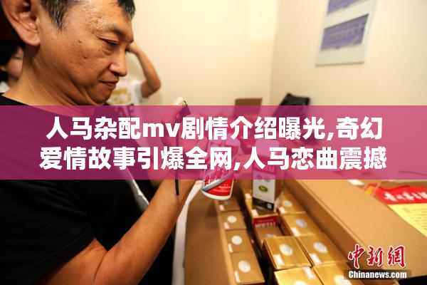 人马杂配mv剧情介绍曝光,奇幻爱情故事引爆全网,人马恋曲震撼你的
