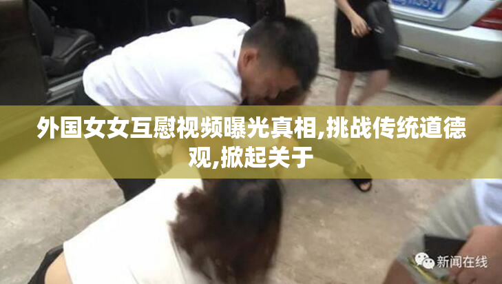 外国女女互慰视频曝光真相,挑战传统道德观,掀起关于