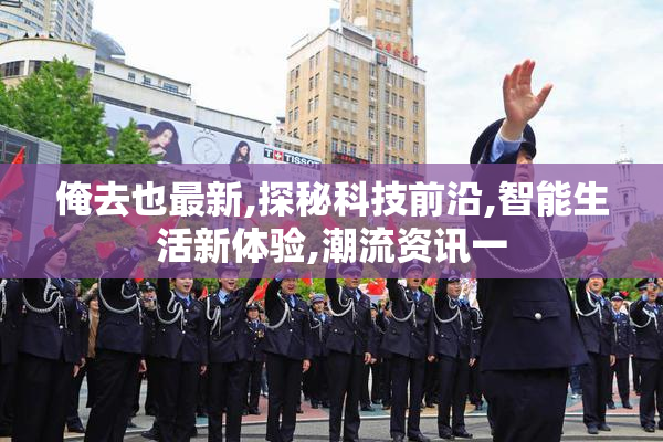 俺去也最新,探秘科技前沿,智能生活新体验,潮流资讯一