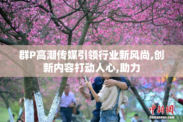群P高潮传媒引领行业新风尚,创新内容打动人心,助力