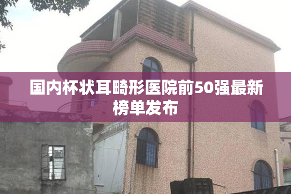 国内杯状耳畸形医院前50强最新榜单发布