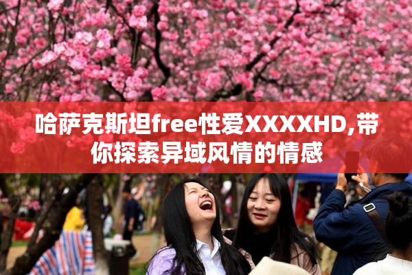 哈萨克斯坦free性爱XXXXHD,带你探索异域风情的情感