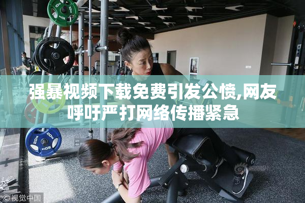 强暴视频下载免费引发公愤,网友呼吁严打网络传播紧急