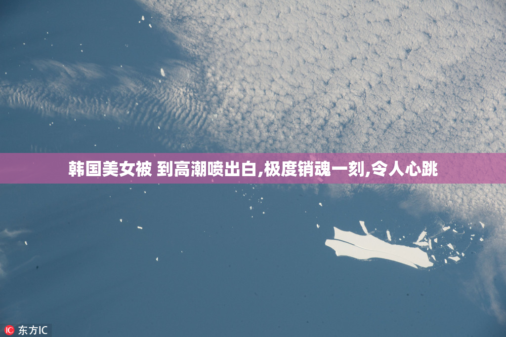 韩国美女被 到高潮喷出白,极度销魂一刻,令人心跳