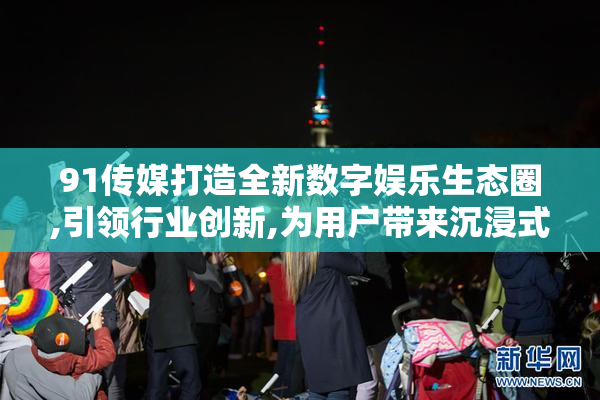 91传媒打造全新数字娱乐生态圈,引领行业创新,为用户带来沉浸式