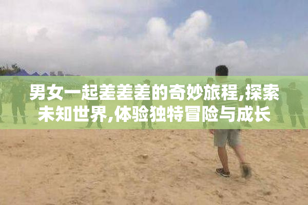 男女一起差差差的奇妙旅程,探索未知世界,体验独特冒险与成长