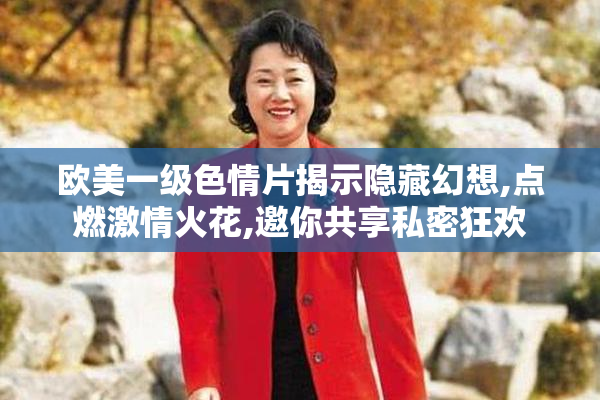 欧美一级色情片揭示隐藏幻想,点燃激情火花,邀你共享私密狂欢