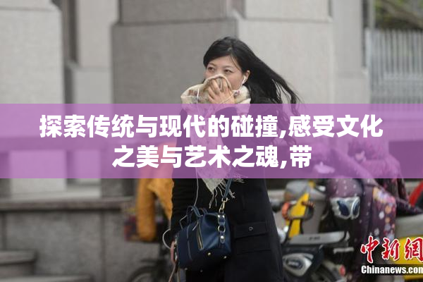 探索传统与现代的碰撞,感受文化之美与艺术之魂,带