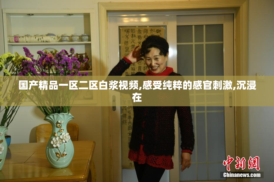 国产精品一区二区白浆视频,感受纯粹的感官刺激,沉浸在