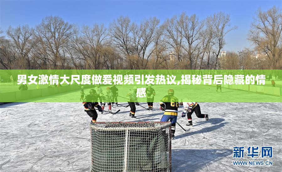 男女激情大尺度做爰视频引发热议,揭秘背后隐藏的情感
