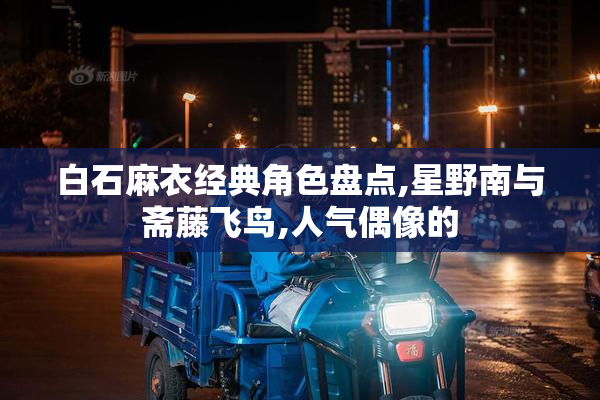 白石麻衣经典角色盘点,星野南与斋藤飞鸟,人气偶像的