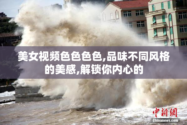 美女视频色色色色,品味不同风格的美感,解锁你内心的