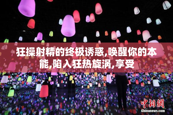 狂操射精的终极诱惑,唤醒你的本能,陷入狂热旋涡,享受
