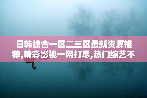 日韩综合一区二三区最新资源推荐,精彩影视一网打尽,热门综艺不容