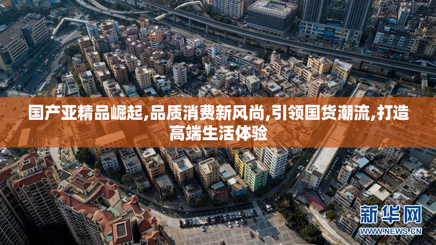国产亚精品崛起,品质消费新风尚,引领国货潮流,打造高端生活体验