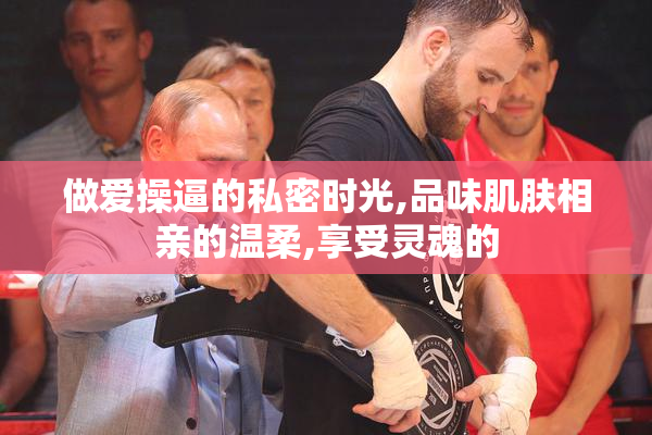 做爱操逼的私密时光,品味肌肤相亲的温柔,享受灵魂的