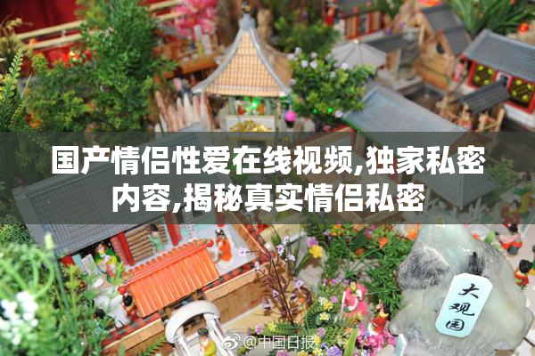 国产情侣性爱在线视频,独家私密内容,揭秘真实情侣私密