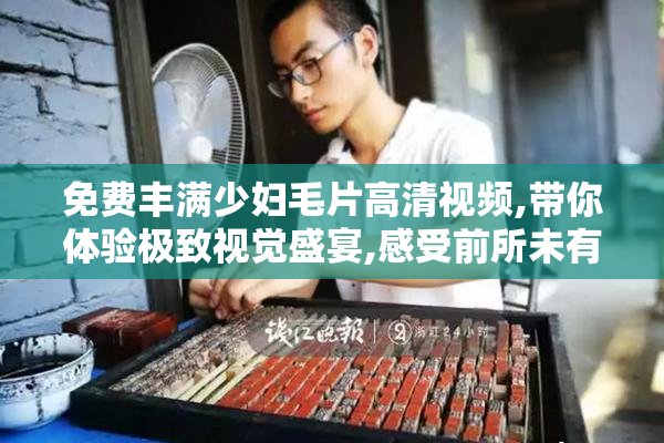 免费丰满少妇毛片高清视频,带你体验极致视觉盛宴,感受前所未有的
