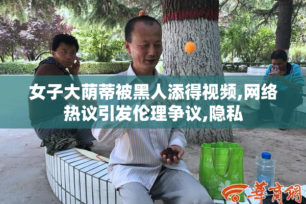 女子大荫蒂被黑人添得视频,网络热议引发伦理争议,隐私
