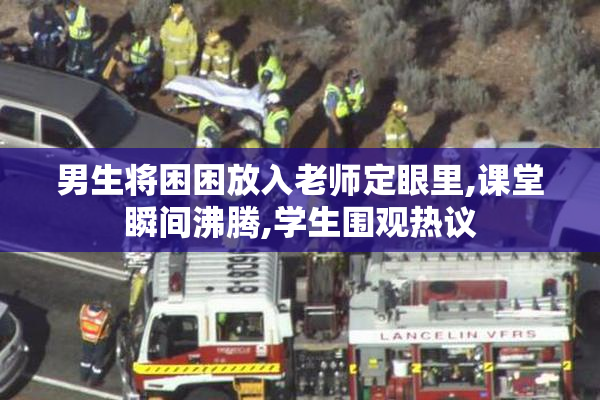 男生将困困放入老师定眼里,课堂瞬间沸腾,学生围观热议