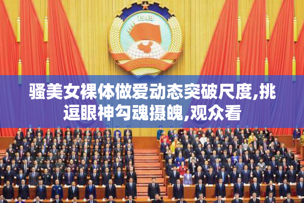 骚美女裸体做爱动态突破尺度,挑逗眼神勾魂摄魄,观众看