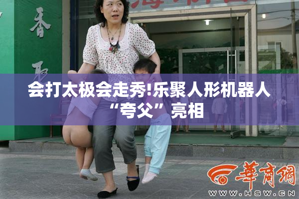 会打太极会走秀!乐聚人形机器人“夸父”亮相