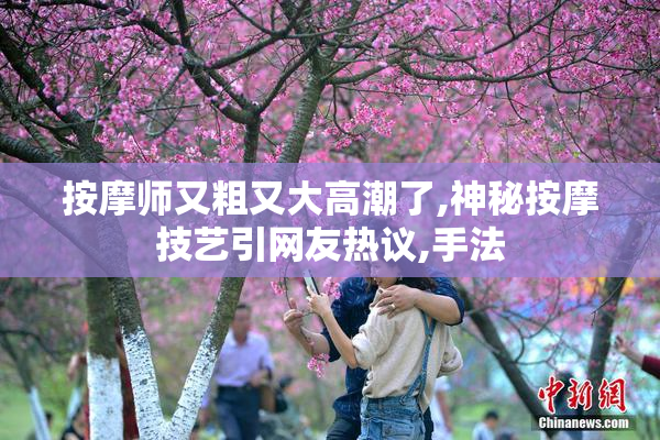 按摩师又粗又大高潮了,神秘按摩技艺引网友热议,手法
