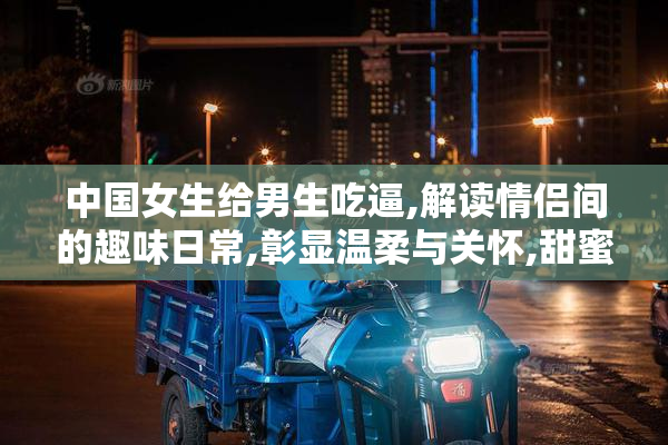 中国女生给男生吃逼,解读情侣间的趣味日常,彰显温柔与关怀,甜蜜