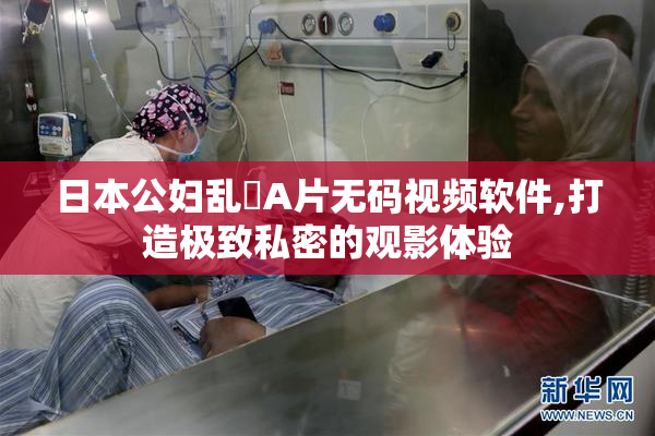 日本公妇乱婬A片无码视频软件,打造极致私密的观影体验