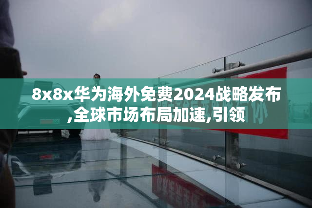 8x8x华为海外免费2024战略发布,全球市场布局加速,引领