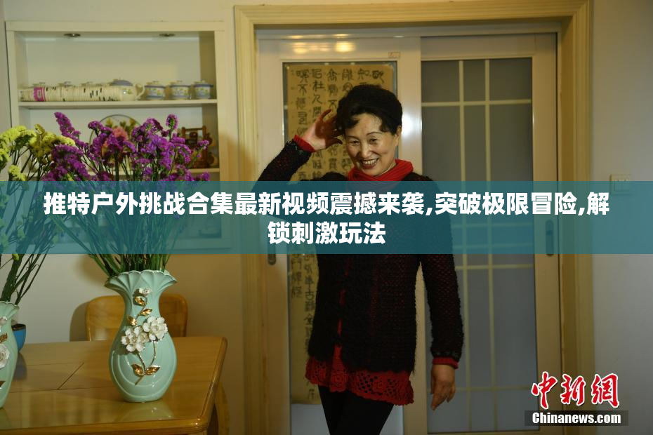 推特户外挑战合集最新视频震撼来袭,突破极限冒险,解锁刺激玩法